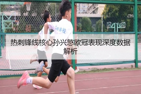 热刺锋线核心孙兴慜欧冠表现深度数据解析